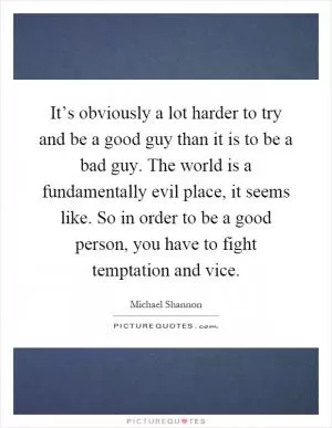 It’s obviously a lot harder to try and be a good guy than it is to be a bad guy. The world is a fundamentally evil place, it seems like. So in order to be a good person, you have to fight temptation and vice Picture Quote #1