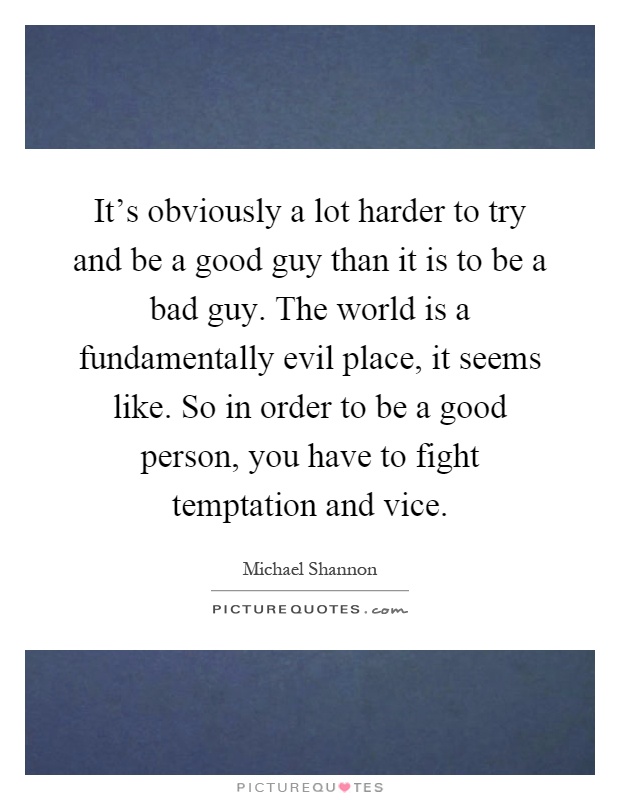 It's obviously a lot harder to try and be a good guy than it is to be a bad guy. The world is a fundamentally evil place, it seems like. So in order to be a good person, you have to fight temptation and vice Picture Quote #1
