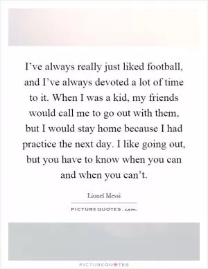 I’ve always really just liked football, and I’ve always devoted a lot of time to it. When I was a kid, my friends would call me to go out with them, but I would stay home because I had practice the next day. I like going out, but you have to know when you can and when you can’t Picture Quote #1