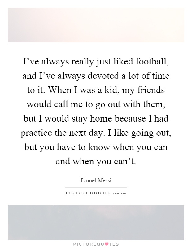 I've always really just liked football, and I've always devoted a lot of time to it. When I was a kid, my friends would call me to go out with them, but I would stay home because I had practice the next day. I like going out, but you have to know when you can and when you can't Picture Quote #1