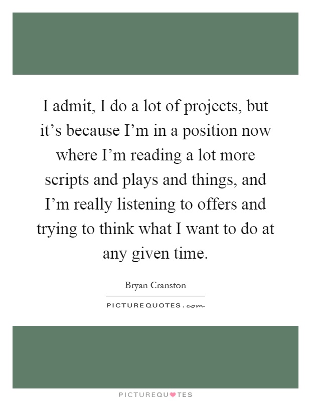 I admit, I do a lot of projects, but it's because I'm in a position now where I'm reading a lot more scripts and plays and things, and I'm really listening to offers and trying to think what I want to do at any given time Picture Quote #1