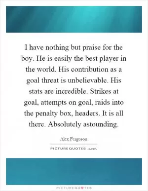 I have nothing but praise for the boy. He is easily the best player in the world. His contribution as a goal threat is unbelievable. His stats are incredible. Strikes at goal, attempts on goal, raids into the penalty box, headers. It is all there. Absolutely astounding Picture Quote #1
