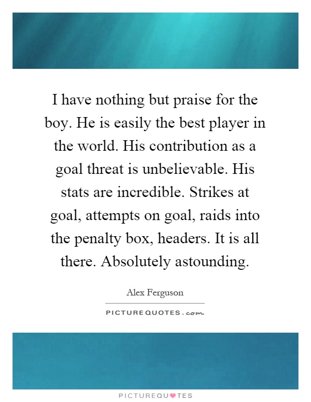 I have nothing but praise for the boy. He is easily the best player in the world. His contribution as a goal threat is unbelievable. His stats are incredible. Strikes at goal, attempts on goal, raids into the penalty box, headers. It is all there. Absolutely astounding Picture Quote #1