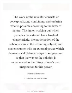 The work of the inventor consists of conceptualizing, combining, and ordering what is possible according to the laws of nature. This inner working out which precedes the external has a twofold characteristic: the participation of the subconscious in the inventing subject; and that encounter with an external power which demands and obtains complete subjugation, so that the way to the solution is experienced as the fitting of one’s own imagination to this power Picture Quote #1