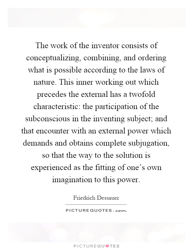 The work of the inventor consists of conceptualizing, combining, and ordering what is possible according to the laws of nature. This inner working out which precedes the external has a twofold characteristic: the participation of the subconscious in the inventing subject; and that encounter with an external power which demands and obtains complete subjugation, so that the way to the solution is experienced as the fitting of one's own imagination to this power Picture Quote #1