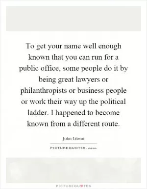To get your name well enough known that you can run for a public office, some people do it by being great lawyers or philanthropists or business people or work their way up the political ladder. I happened to become known from a different route Picture Quote #1