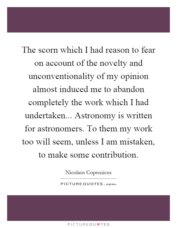 The scorn which I had reason to fear on account of the novelty and unconventionality of my opinion almost induced me to abandon completely the work which I had undertaken... Astronomy is written for astronomers. To them my work too will seem, unless I am mistaken, to make some contribution Picture Quote #1