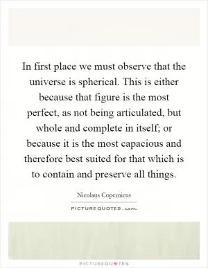 In first place we must observe that the universe is spherical. This is either because that figure is the most perfect, as not being articulated, but whole and complete in itself; or because it is the most capacious and therefore best suited for that which is to contain and preserve all things Picture Quote #1