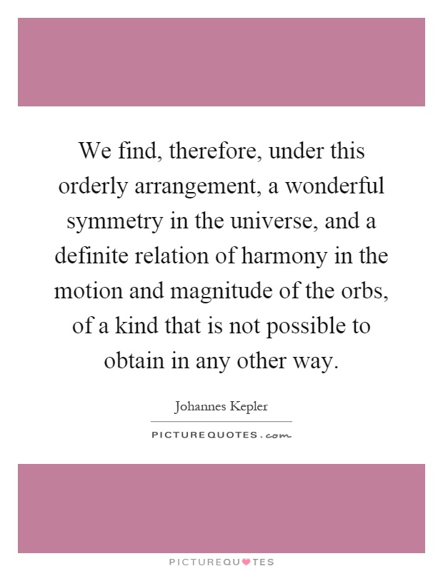We find, therefore, under this orderly arrangement, a wonderful symmetry in the universe, and a definite relation of harmony in the motion and magnitude of the orbs, of a kind that is not possible to obtain in any other way Picture Quote #1