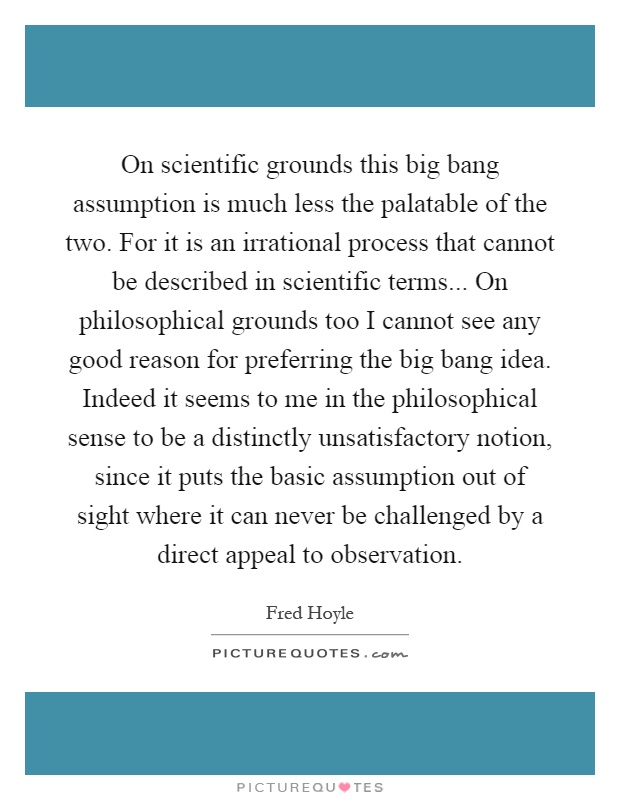On scientific grounds this big bang assumption is much less the palatable of the two. For it is an irrational process that cannot be described in scientific terms... On philosophical grounds too I cannot see any good reason for preferring the big bang idea. Indeed it seems to me in the philosophical sense to be a distinctly unsatisfactory notion, since it puts the basic assumption out of sight where it can never be challenged by a direct appeal to observation Picture Quote #1