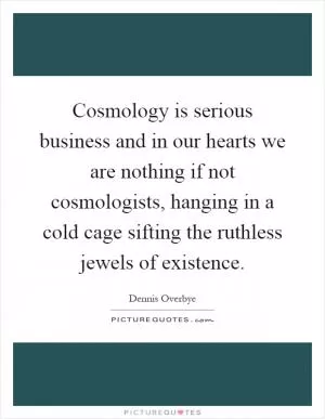 Cosmology is serious business and in our hearts we are nothing if not cosmologists, hanging in a cold cage sifting the ruthless jewels of existence Picture Quote #1