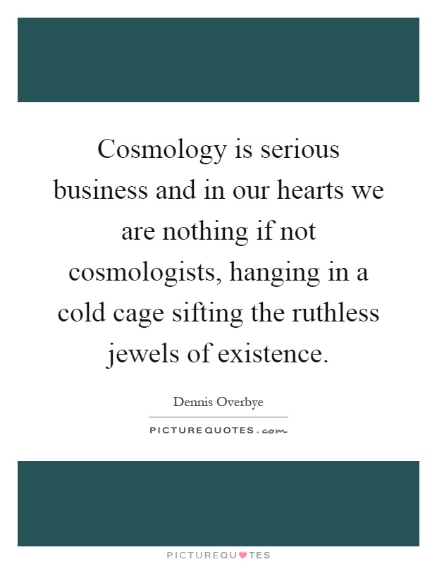 Cosmology is serious business and in our hearts we are nothing if not cosmologists, hanging in a cold cage sifting the ruthless jewels of existence Picture Quote #1