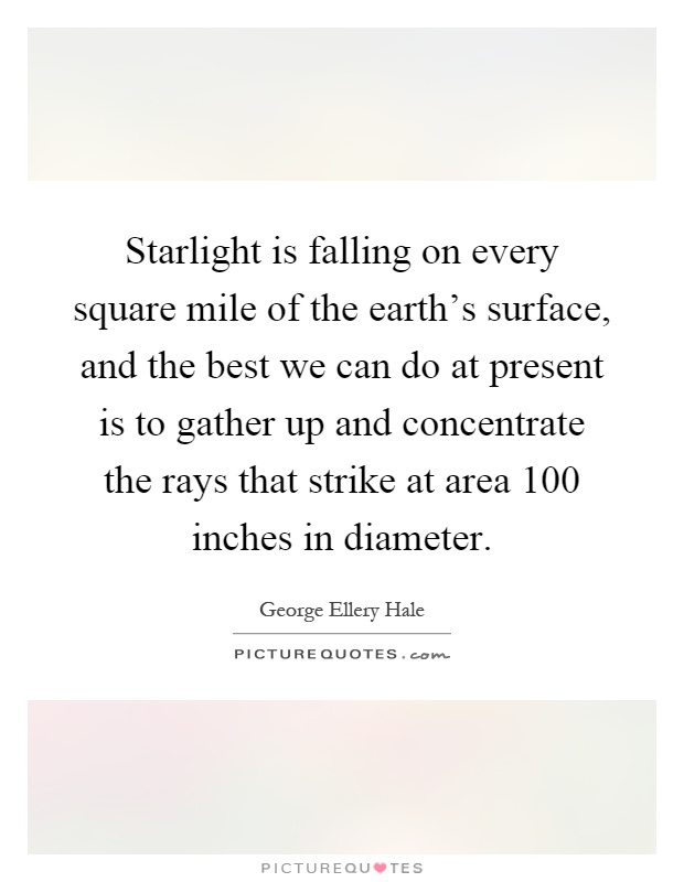 Starlight is falling on every square mile of the earth's surface, and the best we can do at present is to gather up and concentrate the rays that strike at area 100 inches in diameter Picture Quote #1