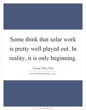 Some think that solar work is pretty well played out. In reality, it is only beginning Picture Quote #1