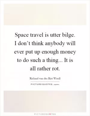 Space travel is utter bilge. I don’t think anybody will ever put up enough money to do such a thing... It is all rather rot Picture Quote #1