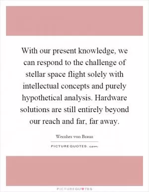 With our present knowledge, we can respond to the challenge of stellar space flight solely with intellectual concepts and purely hypothetical analysis. Hardware solutions are still entirely beyond our reach and far, far away Picture Quote #1