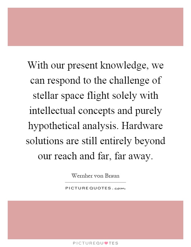 With our present knowledge, we can respond to the challenge of stellar space flight solely with intellectual concepts and purely hypothetical analysis. Hardware solutions are still entirely beyond our reach and far, far away Picture Quote #1