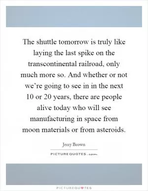 The shuttle tomorrow is truly like laying the last spike on the transcontinental railroad, only much more so. And whether or not we’re going to see in in the next 10 or 20 years, there are people alive today who will see manufacturing in space from moon materials or from asteroids Picture Quote #1