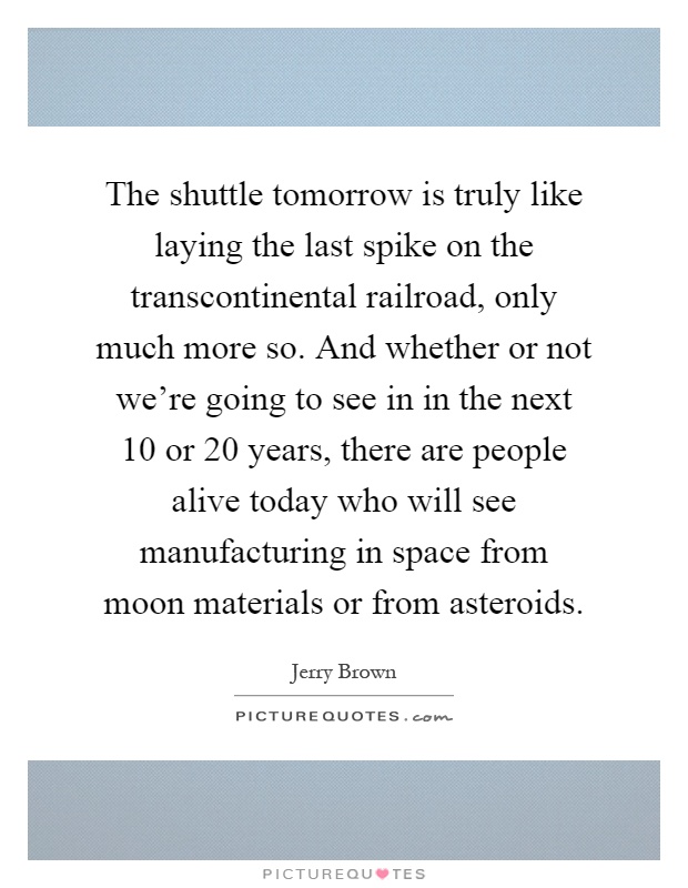 The shuttle tomorrow is truly like laying the last spike on the transcontinental railroad, only much more so. And whether or not we're going to see in in the next 10 or 20 years, there are people alive today who will see manufacturing in space from moon materials or from asteroids Picture Quote #1
