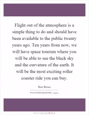 Flight out of the atmosphere is a simple thing to do and should have been available to the public twenty years ago. Ten years from now, we will have space tourism where you will be able to see the black sky and the curvature of the earth. It will be the most exciting roller coaster ride you can buy Picture Quote #1