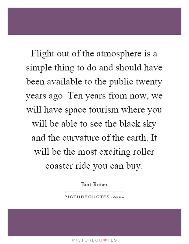 Flight out of the atmosphere is a simple thing to do and should have been available to the public twenty years ago. Ten years from now, we will have space tourism where you will be able to see the black sky and the curvature of the earth. It will be the most exciting roller coaster ride you can buy Picture Quote #1