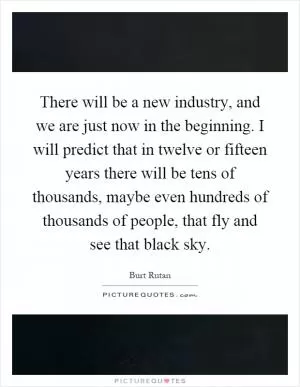 There will be a new industry, and we are just now in the beginning. I will predict that in twelve or fifteen years there will be tens of thousands, maybe even hundreds of thousands of people, that fly and see that black sky Picture Quote #1