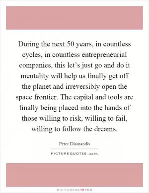 During the next 50 years, in countless cycles, in countless entrepreneurial companies, this let’s just go and do it mentality will help us finally get off the planet and irreversibly open the space frontier. The capital and tools are finally being placed into the hands of those willing to risk, willing to fail, willing to follow the dreams Picture Quote #1