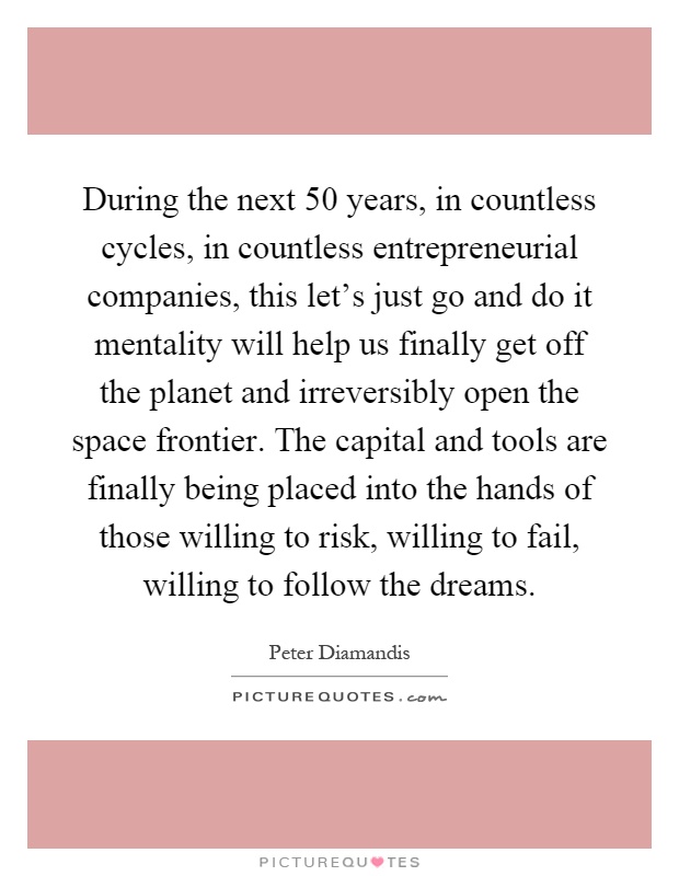 During the next 50 years, in countless cycles, in countless entrepreneurial companies, this let's just go and do it mentality will help us finally get off the planet and irreversibly open the space frontier. The capital and tools are finally being placed into the hands of those willing to risk, willing to fail, willing to follow the dreams Picture Quote #1