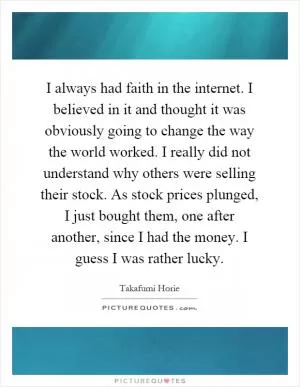 I always had faith in the internet. I believed in it and thought it was obviously going to change the way the world worked. I really did not understand why others were selling their stock. As stock prices plunged, I just bought them, one after another, since I had the money. I guess I was rather lucky Picture Quote #1
