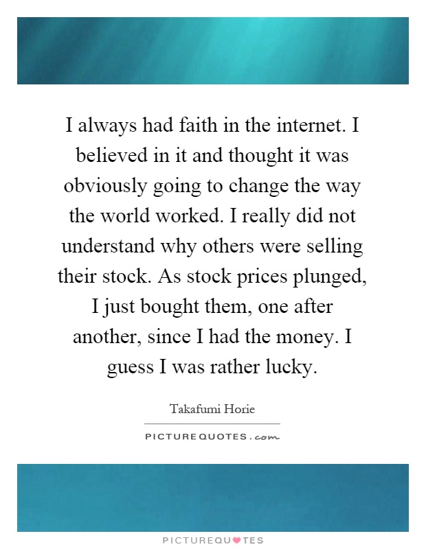 I always had faith in the internet. I believed in it and thought it was obviously going to change the way the world worked. I really did not understand why others were selling their stock. As stock prices plunged, I just bought them, one after another, since I had the money. I guess I was rather lucky Picture Quote #1