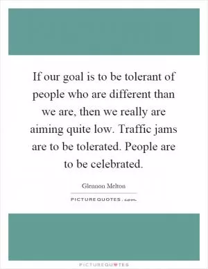 If our goal is to be tolerant of people who are different than we are, then we really are aiming quite low. Traffic jams are to be tolerated. People are to be celebrated Picture Quote #1