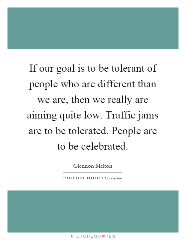 If our goal is to be tolerant of people who are different than we are, then we really are aiming quite low. Traffic jams are to be tolerated. People are to be celebrated Picture Quote #1