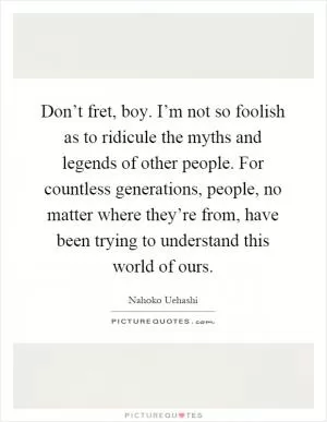 Don’t fret, boy. I’m not so foolish as to ridicule the myths and legends of other people. For countless generations, people, no matter where they’re from, have been trying to understand this world of ours Picture Quote #1