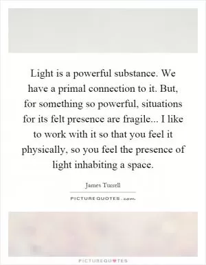 Light is a powerful substance. We have a primal connection to it. But, for something so powerful, situations for its felt presence are fragile... I like to work with it so that you feel it physically, so you feel the presence of light inhabiting a space Picture Quote #1