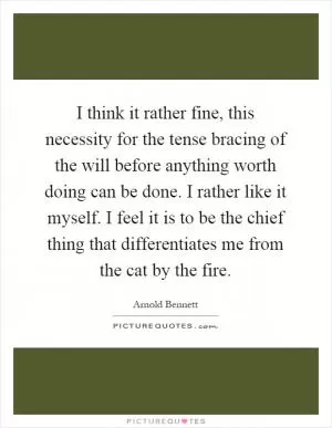 I think it rather fine, this necessity for the tense bracing of the will before anything worth doing can be done. I rather like it myself. I feel it is to be the chief thing that differentiates me from the cat by the fire Picture Quote #1