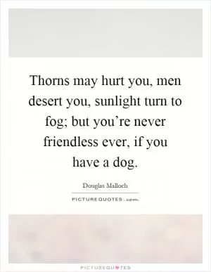 Thorns may hurt you, men desert you, sunlight turn to fog; but you’re never friendless ever, if you have a dog Picture Quote #1