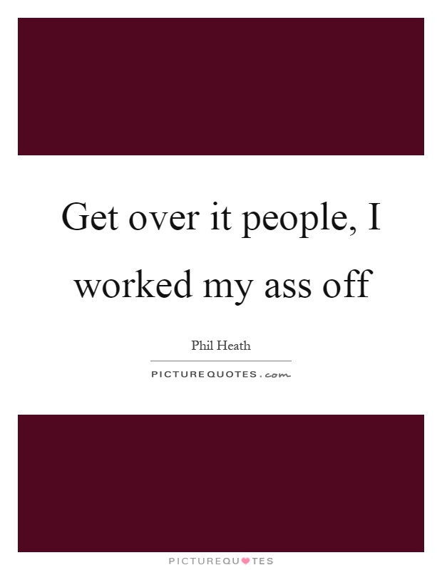 Get over it people, I worked my ass off Picture Quote #1