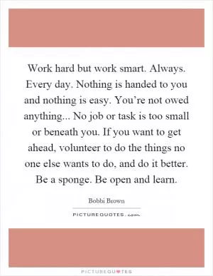 Work hard but work smart. Always. Every day. Nothing is handed to you and nothing is easy. You’re not owed anything... No job or task is too small or beneath you. If you want to get ahead, volunteer to do the things no one else wants to do, and do it better. Be a sponge. Be open and learn Picture Quote #1