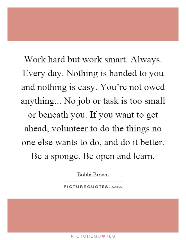 Work hard but work smart. Always. Every day. Nothing is handed to you and nothing is easy. You're not owed anything... No job or task is too small or beneath you. If you want to get ahead, volunteer to do the things no one else wants to do, and do it better. Be a sponge. Be open and learn Picture Quote #1