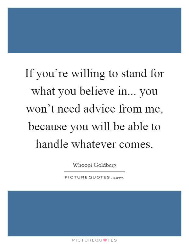 If you're willing to stand for what you believe in... you won't need advice from me, because you will be able to handle whatever comes Picture Quote #1