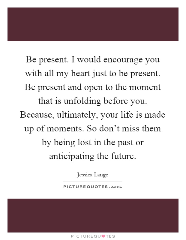 Be present. I would encourage you with all my heart just to be present. Be present and open to the moment that is unfolding before you. Because, ultimately, your life is made up of moments. So don't miss them by being lost in the past or anticipating the future Picture Quote #1
