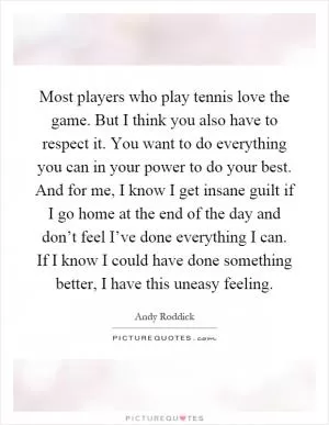 Most players who play tennis love the game. But I think you also have to respect it. You want to do everything you can in your power to do your best. And for me, I know I get insane guilt if I go home at the end of the day and don’t feel I’ve done everything I can. If I know I could have done something better, I have this uneasy feeling Picture Quote #1