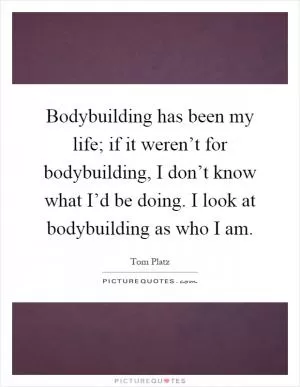 Bodybuilding has been my life; if it weren’t for bodybuilding, I don’t know what I’d be doing. I look at bodybuilding as who I am Picture Quote #1