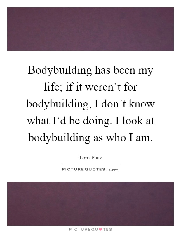 Bodybuilding has been my life; if it weren't for bodybuilding, I don't know what I'd be doing. I look at bodybuilding as who I am Picture Quote #1