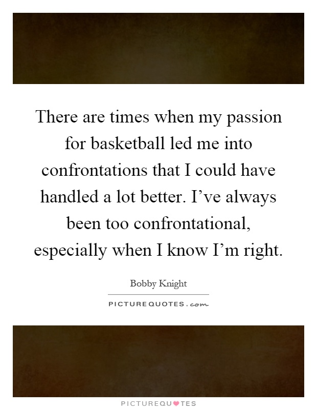 There are times when my passion for basketball led me into confrontations that I could have handled a lot better. I've always been too confrontational, especially when I know I'm right Picture Quote #1