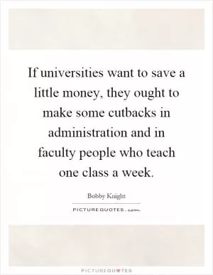 If universities want to save a little money, they ought to make some cutbacks in administration and in faculty people who teach one class a week Picture Quote #1