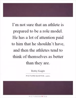I’m not sure that an athlete is prepared to be a role model. He has a lot of attention paid to him that he shouldn’t have, and then the athletes tend to think of themselves as better than they are Picture Quote #1