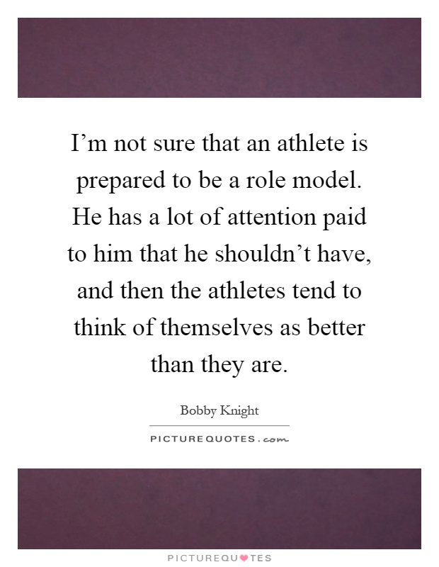 I'm not sure that an athlete is prepared to be a role model. He has a lot of attention paid to him that he shouldn't have, and then the athletes tend to think of themselves as better than they are Picture Quote #1