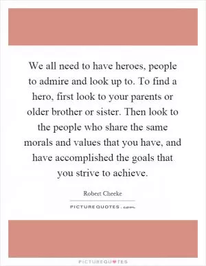 We all need to have heroes, people to admire and look up to. To find a hero, first look to your parents or older brother or sister. Then look to the people who share the same morals and values that you have, and have accomplished the goals that you strive to achieve Picture Quote #1