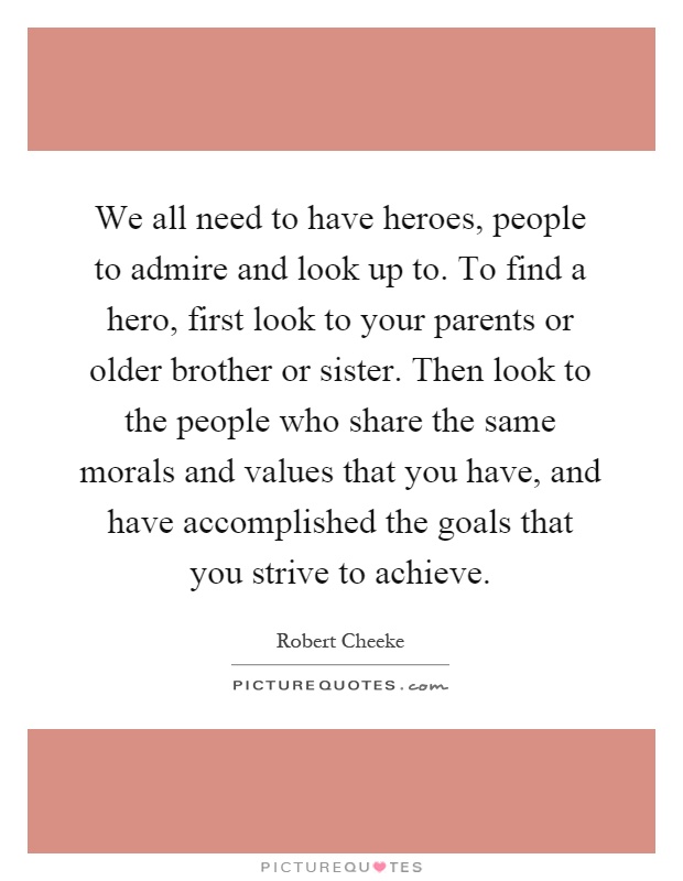 We all need to have heroes, people to admire and look up to. To find a hero, first look to your parents or older brother or sister. Then look to the people who share the same morals and values that you have, and have accomplished the goals that you strive to achieve Picture Quote #1